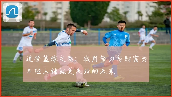 追梦篮球之路：我用努力与财富为年轻人铺就更美好的未来