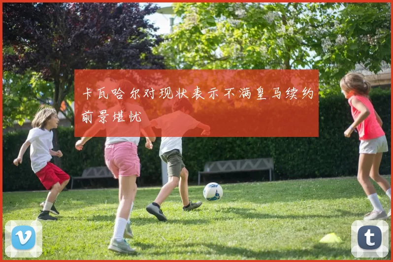 卡瓦哈尔对现状表示不满皇马续约前景堪忧