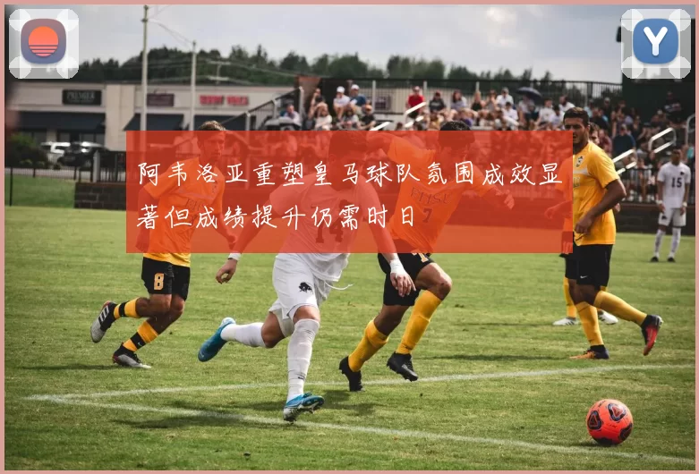 阿韦洛亚重塑皇马球队氛围成效显著但成绩提升仍需时日