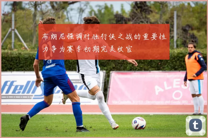 布朗尼强调对独行侠之战的重要性力争为赛季初期完美收官