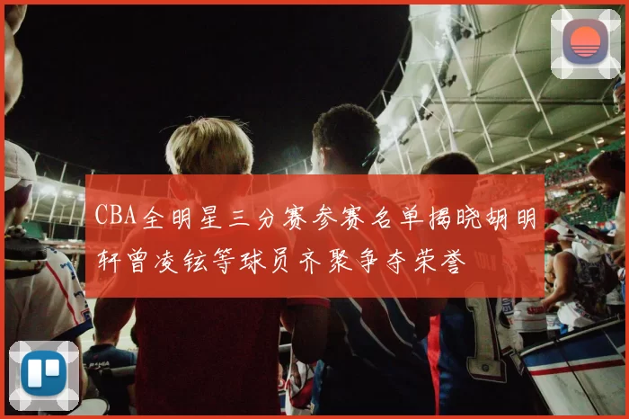 CBA全明星三分赛参赛名单揭晓胡明轩曾凌铉等球员齐聚争夺荣誉