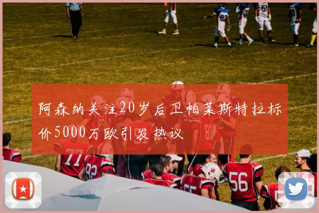阿森纳关注20岁后卫帕莱斯特拉标价5000万欧引发热议