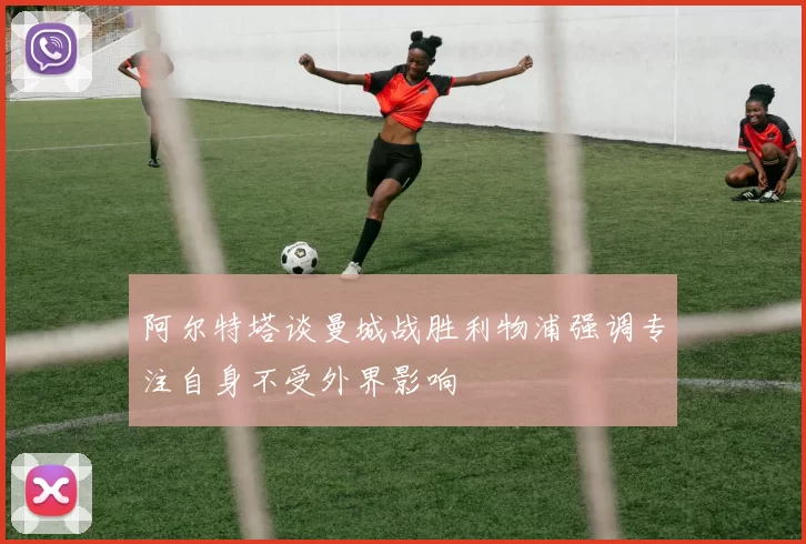 阿尔特塔谈曼城战胜利物浦强调专注自身不受外界影响