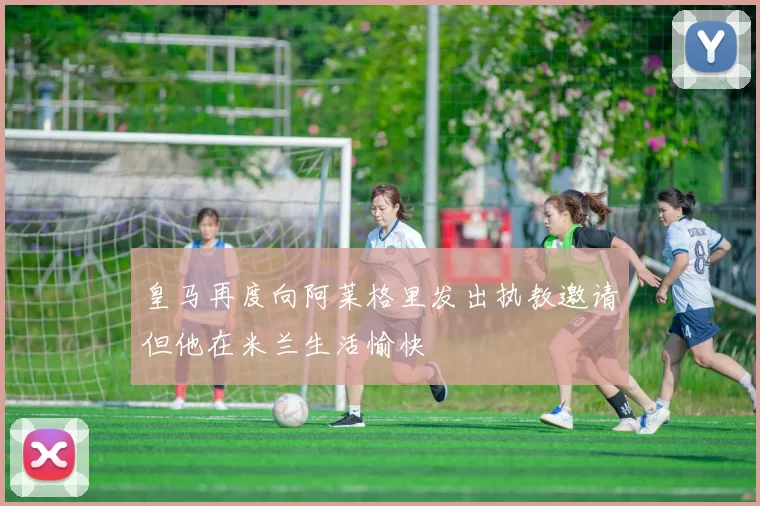 皇马再度向阿莱格里发出执教邀请但他在米兰生活愉快