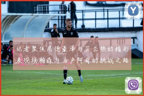 记者聚焦尼德豪泽与贝兰热的精彩表现杨瀚森与马卢阿奇的挑战之路依旧艰难