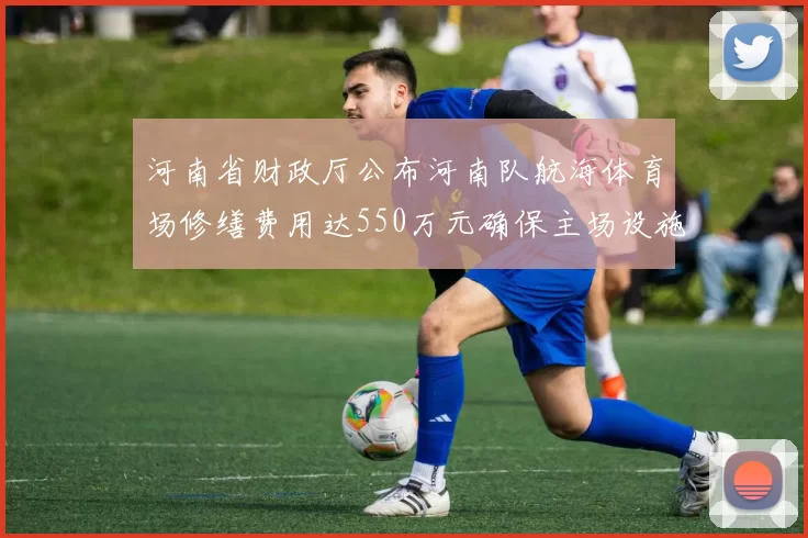 河南省财政厅公布河南队航海体育场修缮费用达550万元确保主场设施安全