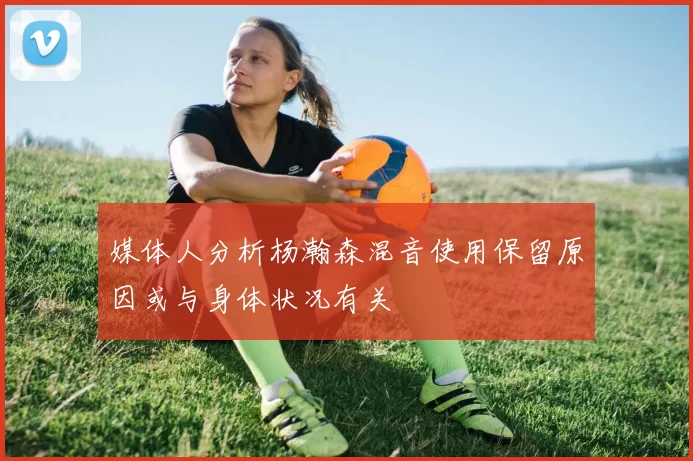 媒体人分析杨瀚森混音使用保留原因或与身体状况有关
