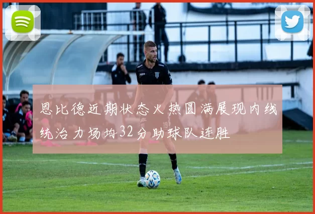 恩比德近期状态火热圆满展现内线统治力场均32分助球队连胜