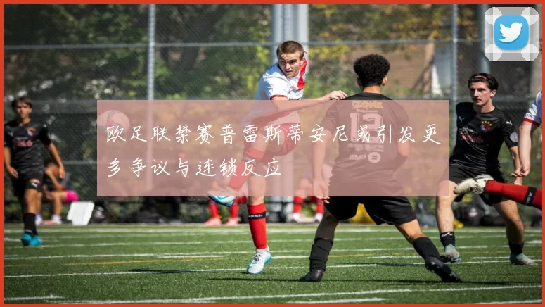 欧足联禁赛普雷斯蒂安尼或引发更多争议与连锁反应