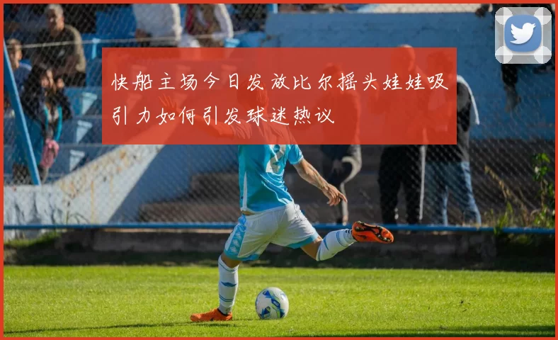 快船主场今日发放比尔摇头娃娃吸引力如何引发球迷热议