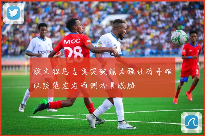 欧文称恩古莫突破能力强让对手难以防范左右两侧均具威胁
