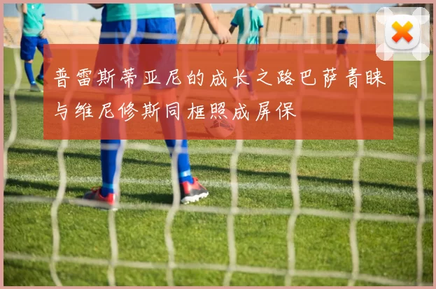 普雷斯蒂亚尼的成长之路巴萨青睐与维尼修斯同框照成屏保