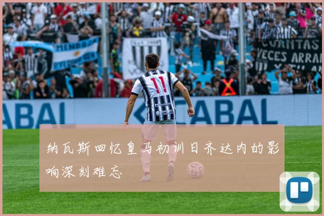 纳瓦斯回忆皇马初训日齐达内的影响深刻难忘