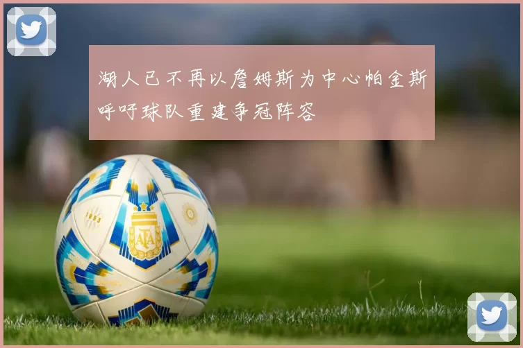 湖人已不再以詹姆斯为中心帕金斯呼吁球队重建争冠阵容